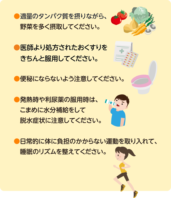 ●適量のタンパク質を摂りながら、野菜を多く摂取してください。●専門医より処方された薬物をきちんと服用してください。●便秘にならないよう注意してください。●発熱時や利尿薬の服用時は、こまめに水分補給をして脱水症状に注意してください。●日常的に体に負担のかからない運動を取り入れて、睡眠時のリズムを整えてください。