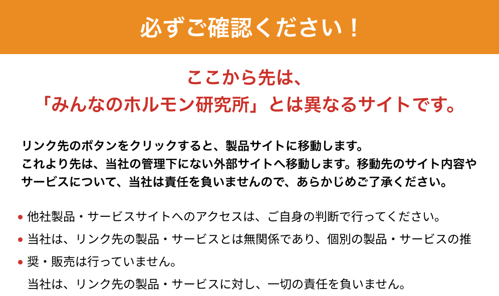 ここから先は「みんなのホルモン研究所」とは異なるサイトです。リンク先のボタンをクリックすると、製品サイトに移動します。これより先は、当社の管理下にない外部サイトへ移動します。移動先のサイト内容やサービスについて、当社は責任を負いませんので、あらかじめご了承ください。