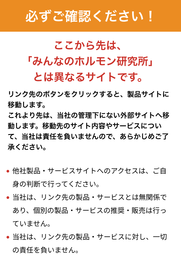 ここから先は「みんなのホルモン研究所」とは異なるサイトです。リンク先のボタンをクリックすると、製品サイトに移動します。これより先は、当社の管理下にない外部サイトへ移動します。移動先のサイト内容やサービスについて、当社は責任を負いませんので、あらかじめご了承ください。