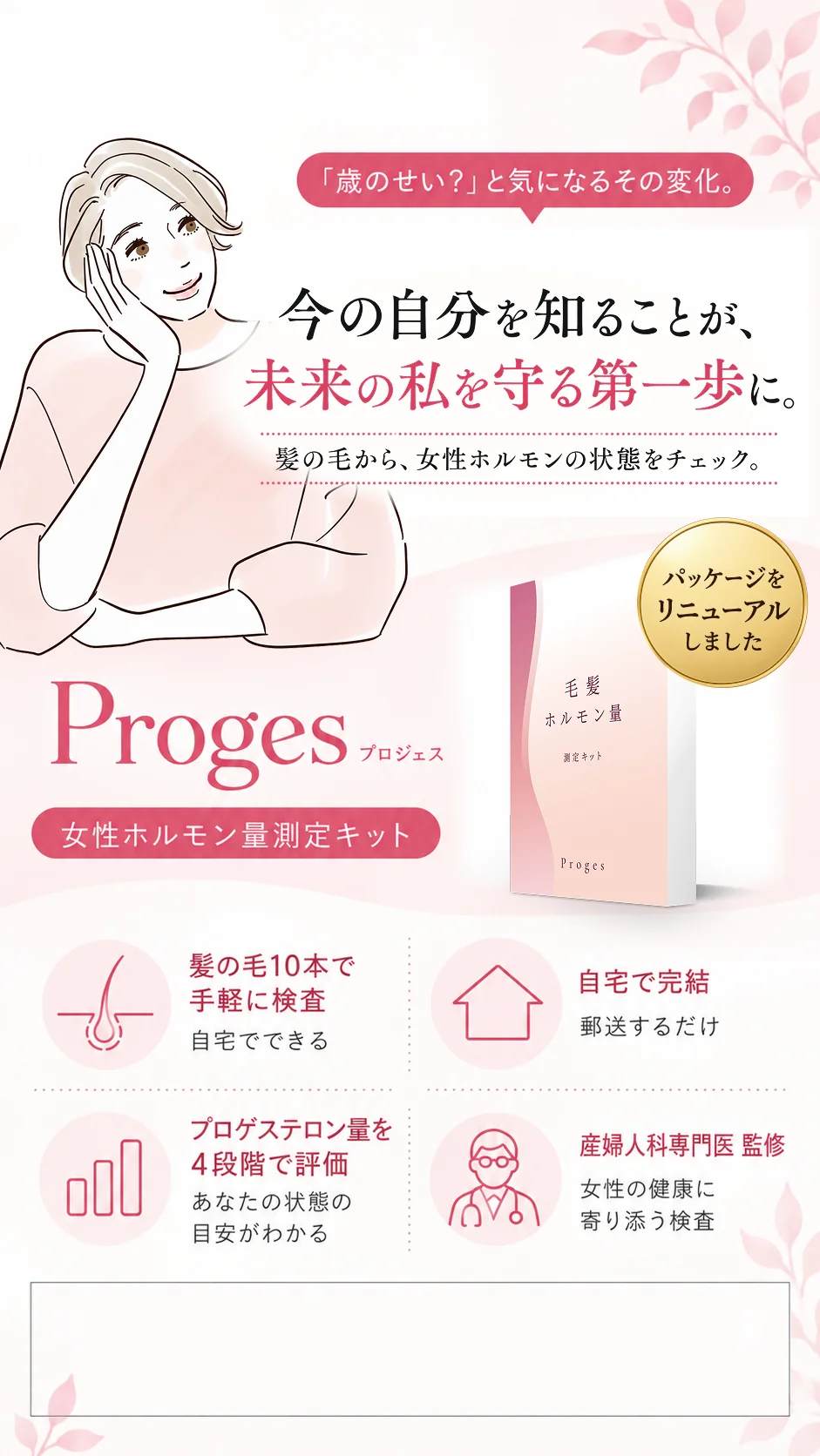 「歳のせい？」と気になるその変化。今の自分を知ることが、未来の私を守る第一歩に。髪の毛から、女性ホルモンの状態をチェック。Proges 女性ホルモン量測定キット