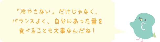 「冷やさない」だけじゃなく、バランスよく、自分にあった量を食べることも大事なんだね！