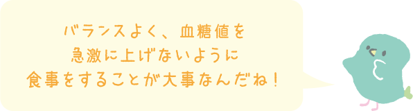 バランスよく、血糖値を急激に上げないように食事をすることが大事なんだね！