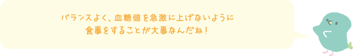 バランスよく、血糖値を急激に上げないように食事をすることが大事なんだね！