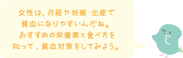 女性は、月経や妊娠・出産で貧血になりやすいんだね。おすすめの栄養素と食べ方を知って、貧血対策をしてみよう。