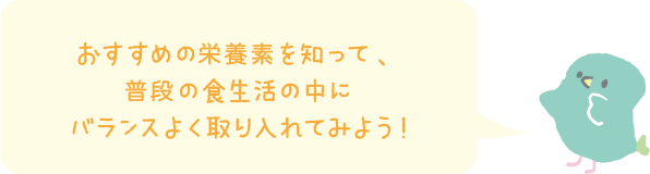 おすすめの栄養素を知って、普段の食生活の中にバランスよく取り入れてみよう！