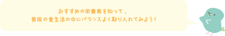 おすすめの栄養素を知って、普段の食生活の中にバランスよく取り入れてみよう！