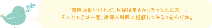 「間隔は長いけど、月経は来るからきっと大丈夫・・・」そんなときは一度、産婦人科医に相談してみると安心だね。