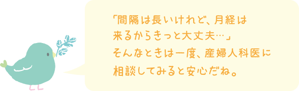 「間隔は長いけど、月経は来るからきっと大丈夫・・・」そんなときは一度、産婦人科医に相談してみると安心だね。