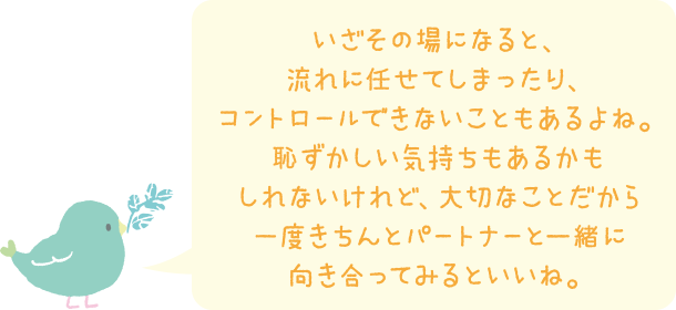 いざその場になると、流れに任せてしまったり、コントロールできないこともあるよね。恥ずかしい気持ちもあるかもしれないけれど、大切なことだから一度きちんとパートナーと一緒に向き合ってみるといいね。