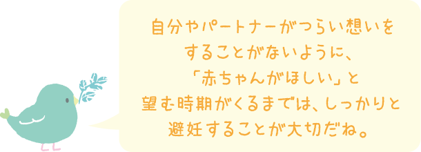 自分やパートナーがつらい想いをすることがないように、「赤ちゃんがほしい」と望む時期がくるまでは、しっかりと避妊することが大切だね。