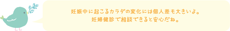 妊娠中に起こるカラダの変化には個人差も大きいよ。妊婦健診で相談できると安心だね。