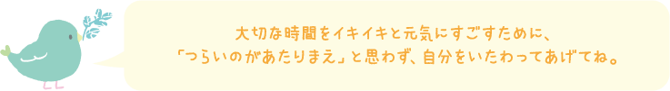 大切な時間をイキイキと元気にすごすために、「つらいのがあたりまえ」と思わず、自分をいたわってあげてね。