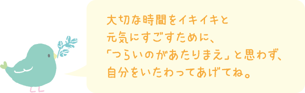 大切な時間をイキイキと元気にすごすために、「つらいのがあたりまえ」と思わず、自分をいたわってあげてね。