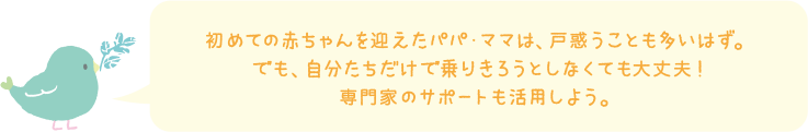 初めての赤ちゃんを迎えたパパ・ママは、戸惑いことも多いはず。でも、自分たちだけで乗り切ろうとしなくても大丈夫！専門家のサポートも活用しよう。