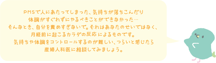 PMSで人にあたってしまった、気持ちが落ち込んだり体調がすぐれずにやるべきことができなかった…そんなとき、自分を責めすぎないで。それはあなたのせいではなく、月経前に起こるカラダの反応によるものです。気持ちや体調をコントロールするのが難しい、つらいと感じたら産婦人科医に相談してみましょう。