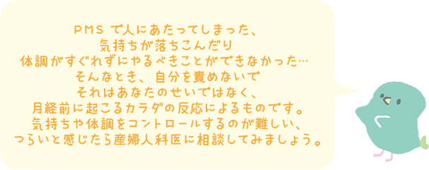 PMSで人にあたってしまった、気持ちが落ち込んだり体調がすぐれずにやるべきことができなかった…そんなとき、自分を責めすぎないで。それはあなたのせいではなく、月経前に起こるカラダの反応によるものです。気持ちや体調をコントロールするのが難しい、つらいと感じたら産婦人科医に相談してみましょう。